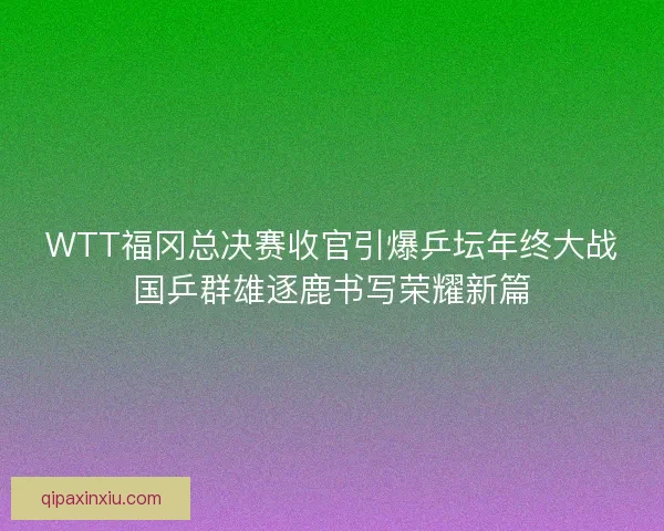 WTT福冈总决赛收官引爆乒坛年终大战国乒群雄逐鹿书写荣耀新篇