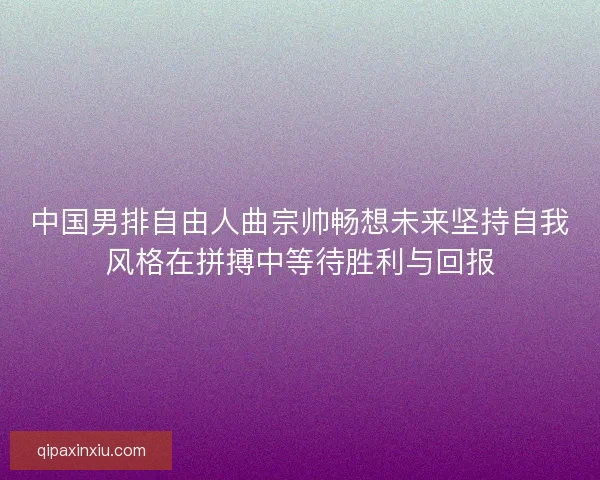 中国男排自由人曲宗帅畅想未来坚持自我风格在拼搏中等待胜利与回报