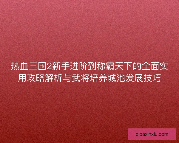 热血三国2新手进阶到称霸天下的全面实用攻略解析与武将培养城池发展技巧