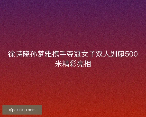 徐诗晓孙梦雅携手夺冠女子双人划艇500米精彩亮相