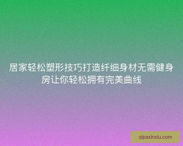 居家轻松塑形技巧打造纤细身材无需健身房让你轻松拥有完美曲线 居家轻松塑形技巧打造纤细身材无需健身房让你轻松拥有完美曲线