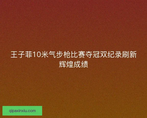 王子菲10米气步枪比赛夺冠双纪录刷新辉煌成绩