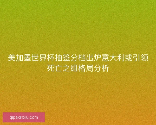 美加墨世界杯抽签分档出炉意大利或引领死亡之组格局分析 美加墨世界杯抽签分档出炉意大利或引领死亡之组格局分析