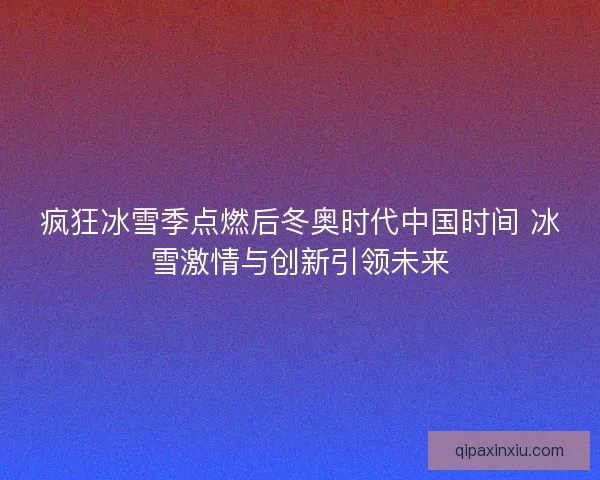 疯狂冰雪季点燃后冬奥时代中国时间 冰雪激情与创新引领未来 疯狂冰雪季点燃后冬奥时代中国时间 冰雪激情与创新引领未来