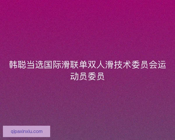 韩聪当选国际滑联单双人滑技术委员会运动员委员 韩聪当选国际滑联单双人滑技术委员会运动员委员