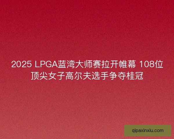 2025 LPGA蓝湾大师赛拉开帷幕 108位顶尖女子高尔夫选手争夺桂冠