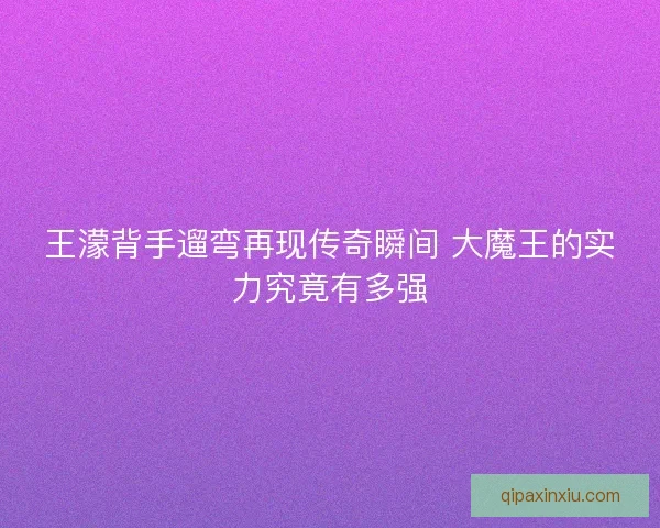 王濛背手遛弯再现传奇瞬间 大魔王的实力究竟有多强 王濛背手遛弯再现传奇瞬间 大魔王的实力究竟有多强