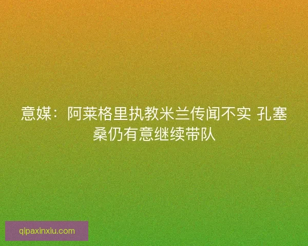 意媒:阿莱格里执教米兰传闻不实 孔塞桑仍有意继续带队 意媒:阿莱格里执教米兰传闻不实 孔塞桑仍有意继续带队
