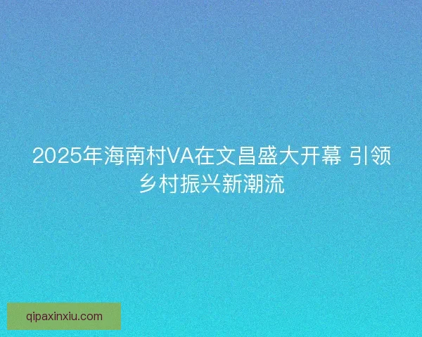 2025年海南村VA在文昌盛大开幕 引领乡村振兴新潮流 2025年海南村VA在文昌盛大开幕 引领乡村振兴新潮流