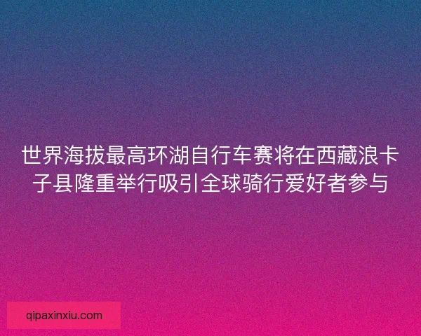 世界海拔最高环湖自行车赛将在西藏浪卡子县隆重举行吸引全球骑行爱好者参与