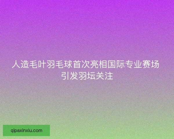 人造毛叶羽毛球首次亮相国际专业赛场 引发羽坛关注
