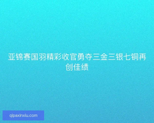 亚锦赛国羽精彩收官勇夺三金三银七铜再创佳绩 亚锦赛国羽精彩收官勇夺三金三银七铜再创佳绩