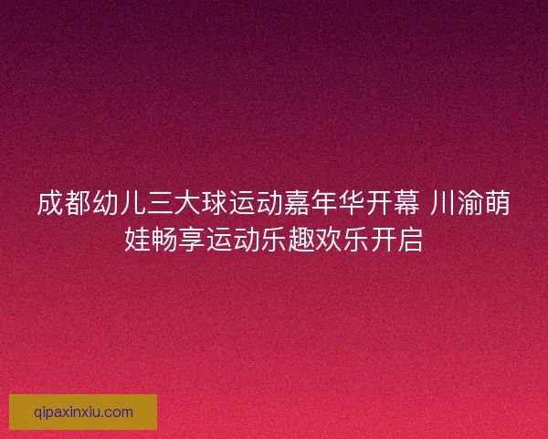成都幼儿三大球运动嘉年华开幕 川渝萌娃畅享运动乐趣欢乐开启