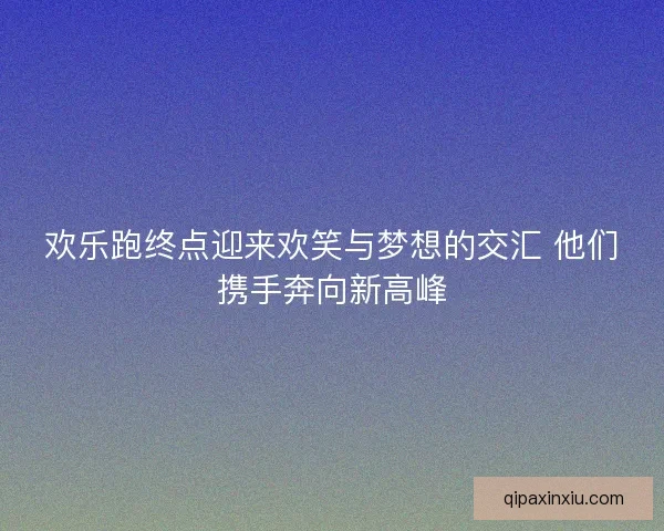 欢乐跑终点迎来欢笑与梦想的交汇 他们携手奔向新高峰 欢乐跑终点迎来欢笑与梦想的交汇 他们携手奔向新高峰