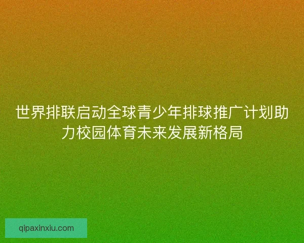 世界排联启动全球青少年排球推广计划助力校园体育未来发展新格局 世界排联启动全球青少年排球推广计划助力校园体育未来发展新格局