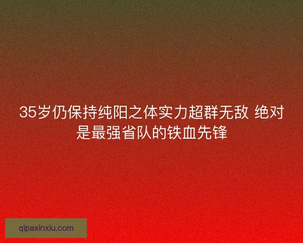 35岁仍保持纯阳之体实力超群无敌 绝对是最强省队的铁血先锋 35岁仍保持纯阳之体实力超群无敌 绝对是最强省队的铁血先锋