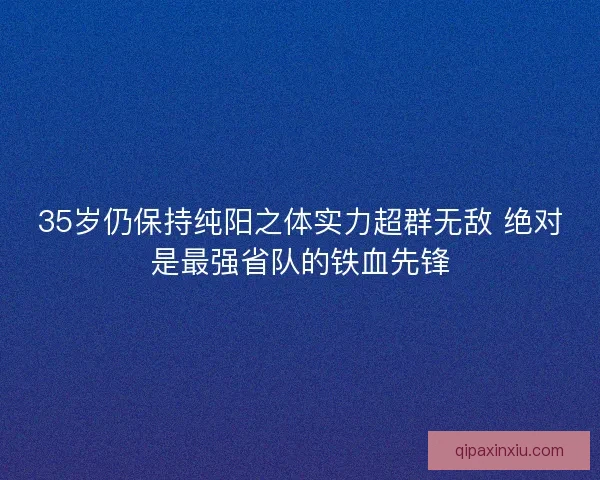 35岁仍保持纯阳之体实力超群无敌 绝对是最强省队的铁血先锋 35岁仍保持纯阳之体实力超群无敌 绝对是最强省队的铁血先锋