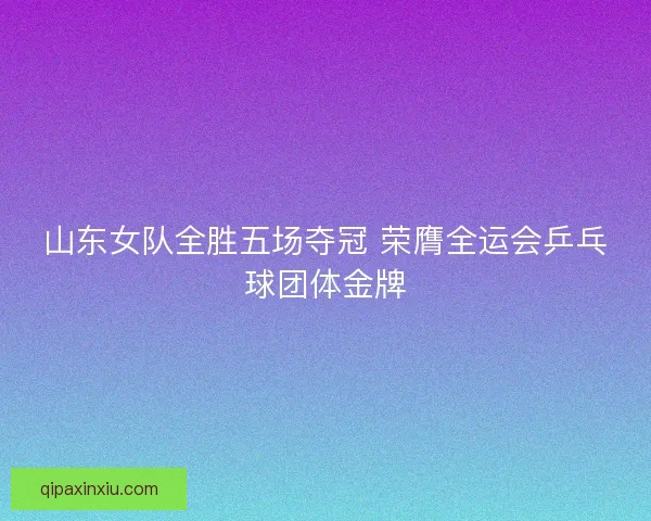 山东女队全胜五场夺冠 荣膺全运会乒乓球团体金牌 山东女队全胜五场夺冠 荣膺全运会乒乓球团体金牌