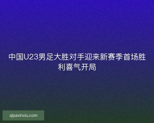中国U23男足大胜对手迎来新赛季首场胜利喜气开局 中国U23男足大胜对手迎来新赛季首场胜利喜气开局